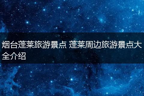 烟台蓬莱旅游景点 蓬莱周边旅游景点大全介绍