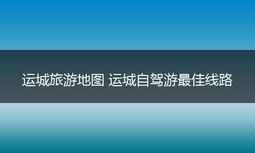 运城旅游地图 运城自驾游最佳线路