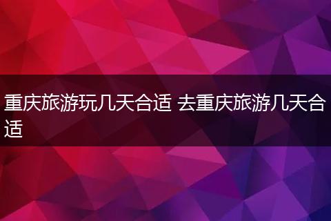 重庆旅游玩几天合适 去重庆旅游几天合适
