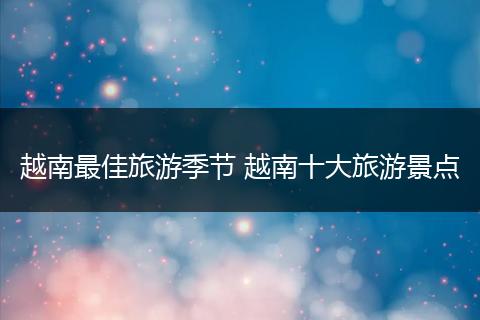 越南最佳旅游季节 越南十大旅游景点