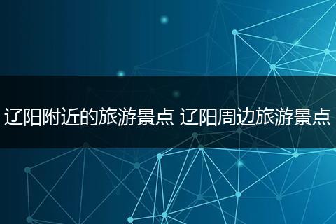 辽阳附近的旅游景点 辽阳周边旅游景点