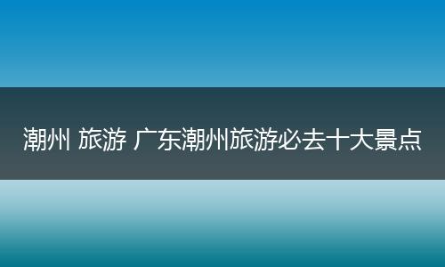 潮州 旅游 广东潮州旅游必去十大景点