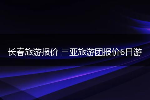 长春旅游报价 三亚旅游团报价6日游