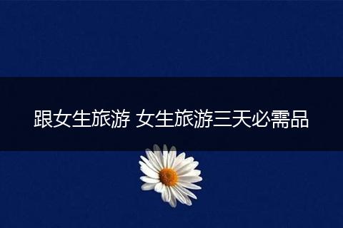 跟女生旅游 女生旅游三天必需品