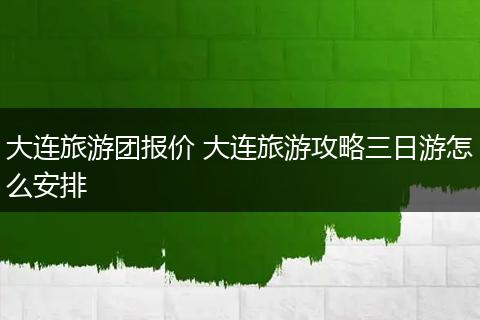 大连旅游团报价 大连旅游攻略三日游怎么安排
