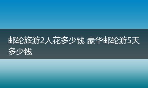 邮轮旅游2人花多少钱 豪华邮轮游5天多少钱