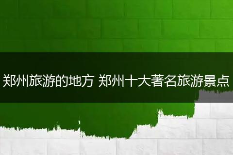郑州旅游的地方 郑州十大著名旅游景点