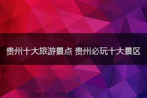 贵州十大旅游景点 贵州必玩十大景区