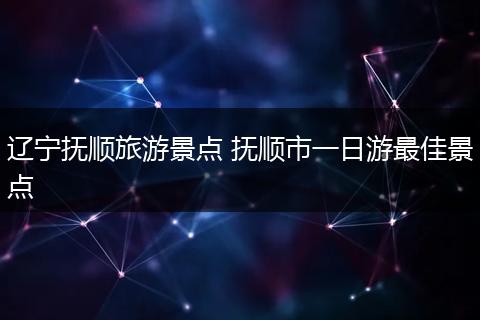辽宁抚顺旅游景点 抚顺市一日游最佳景点