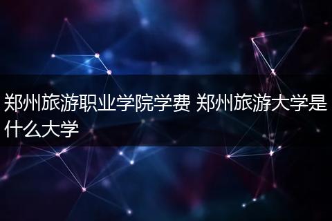 郑州旅游职业学院学费 郑州旅游大学是什么大学