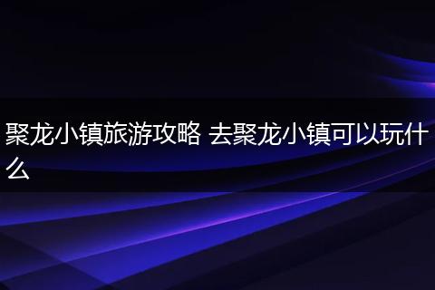 聚龙小镇旅游攻略 去聚龙小镇可以玩什么