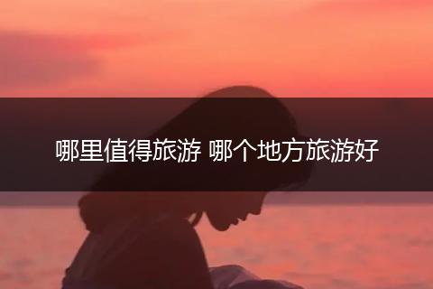 哪里值得旅游 哪个地方旅游好