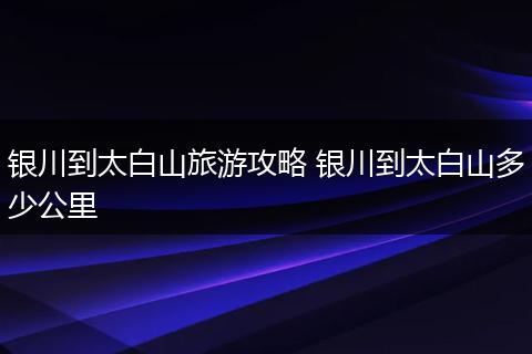 银川到太白山旅游攻略 银川到太白山多少公里