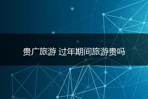 贵广旅游 过年期间旅游贵吗