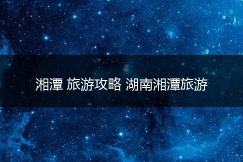 湘潭 旅游攻略 湖南湘潭旅游