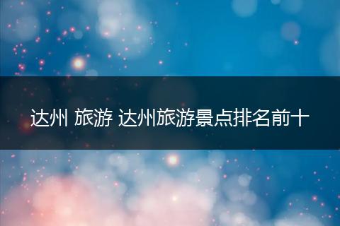 达州 旅游 达州旅游景点排名前十