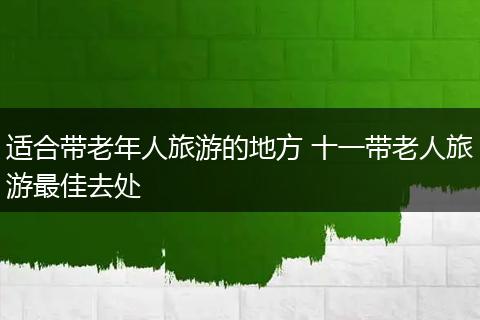 适合带老年人旅游的地方 十一带老人旅游最佳去处