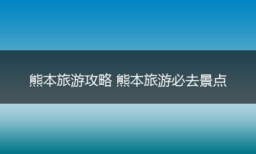 熊本旅游攻略 熊本旅游必去景点