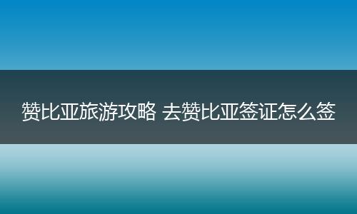 赞比亚旅游攻略 去赞比亚签证怎么签