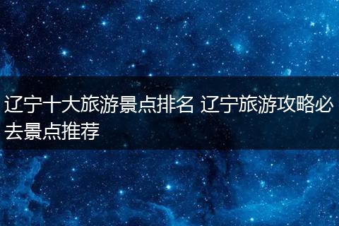 辽宁十大旅游景点排名 辽宁旅游攻略必去景点推荐