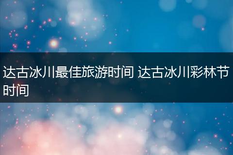 达古冰川最佳旅游时间 达古冰川彩林节时间