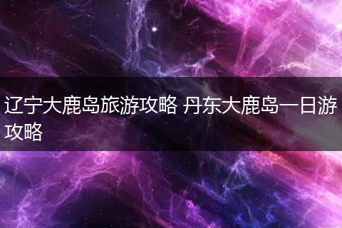 辽宁大鹿岛旅游攻略 丹东大鹿岛一日游攻略