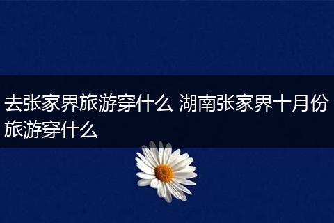 去张家界旅游穿什么 湖南张家界十月份旅游穿什么
