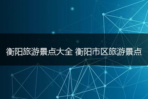 衡阳旅游景点大全 衡阳市区旅游景点