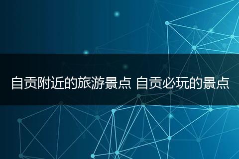 自贡附近的旅游景点 自贡必玩的景点