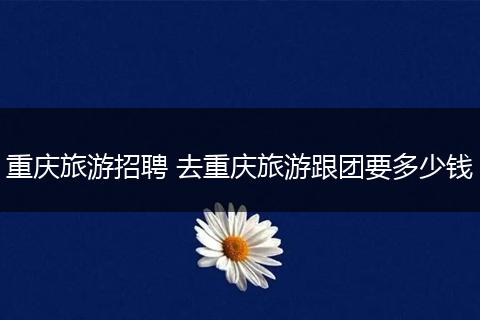 重庆旅游招聘 去重庆旅游跟团要多少钱