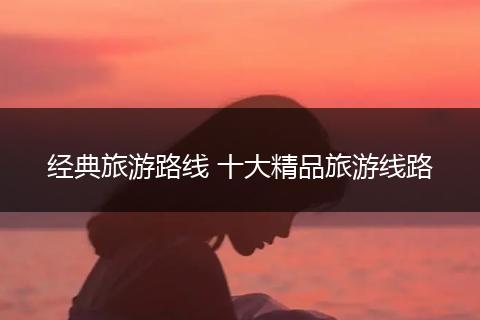 经典旅游路线 十大精品旅游线路