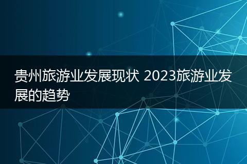 贵州旅游业发展现状 2023旅游业发展的趋势