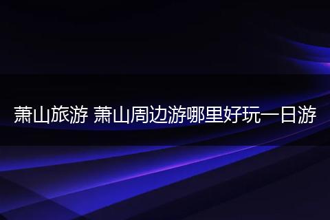 萧山旅游 萧山周边游哪里好玩一日游