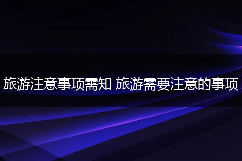 旅游注意事项需知 旅游需要注意的事项