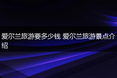 爱尔兰旅游要多少钱 爱尔兰旅游景点介绍