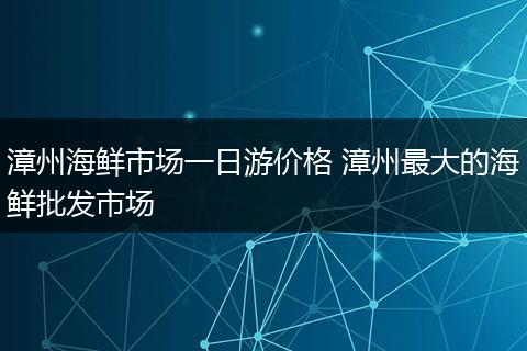 漳州海鲜市场一日游价格 漳州最大的海鲜批发市场