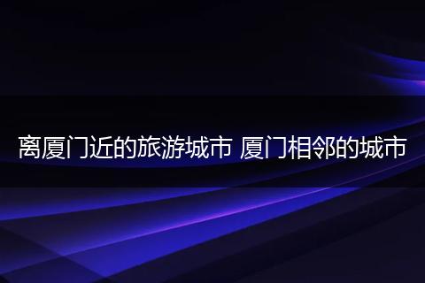 离厦门近的旅游城市 厦门相邻的城市