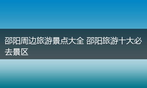 邵阳周边旅游景点大全 邵阳旅游十大必去景区