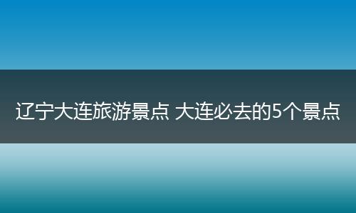 辽宁大连旅游景点 大连必去的5个景点
