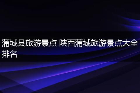 蒲城县旅游景点 陕西蒲城旅游景点大全排名