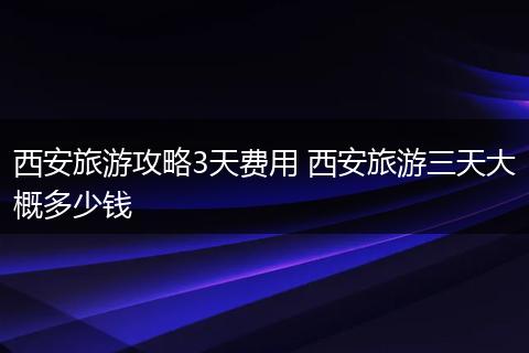 西安旅游攻略3天费用 西安旅游三天大概多少钱