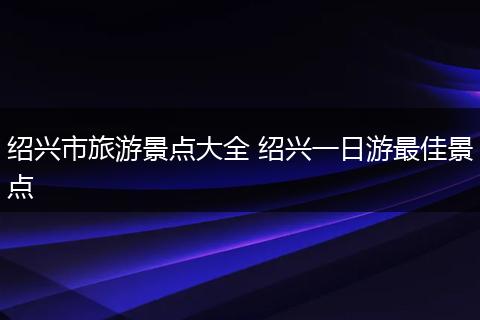 绍兴市旅游景点大全 绍兴一日游最佳景点