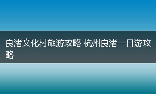 良渚文化村旅游攻略 杭州良渚一日游攻略