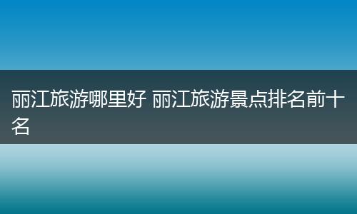 丽江旅游哪里好 丽江旅游景点排名前十名