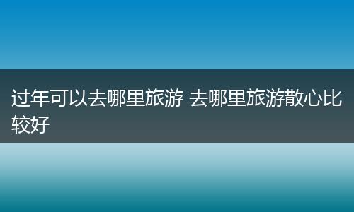 过年可以去哪里旅游 去哪里旅游散心比较好
