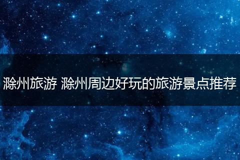 滁州旅游 滁州周边好玩的旅游景点推荐
