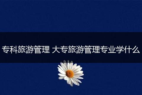 专科旅游管理 大专旅游管理专业学什么