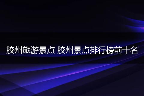胶州旅游景点 胶州景点排行榜前十名