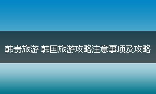 韩贵旅游 韩国旅游攻略注意事项及攻略