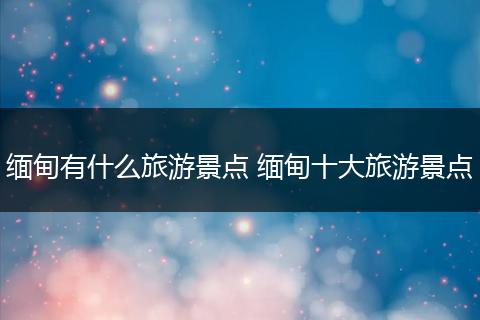 缅甸有什么旅游景点 缅甸十大旅游景点